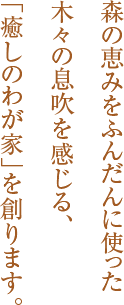 森の恵みをふんだんに使った木々の息吹を感じる、「癒しのわが家」を創ります。